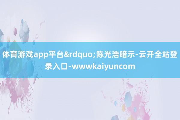 体育游戏app平台&rdquo;陈光浩暗示-云开全站登录入口-wwwkaiyuncom