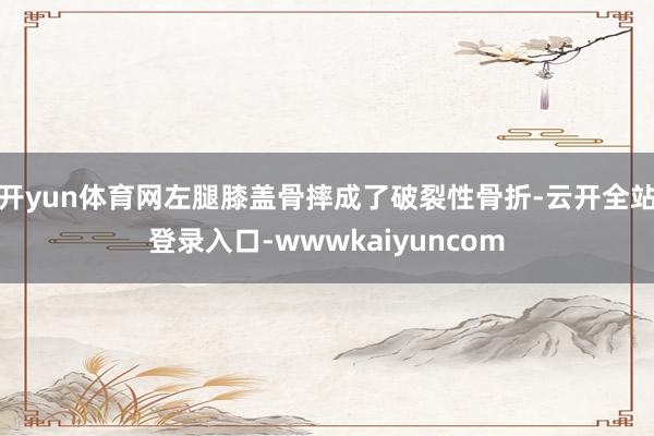 开yun体育网左腿膝盖骨摔成了破裂性骨折-云开全站登录入口-wwwkaiyuncom