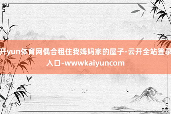 开yun体育网偶合租住我姆妈家的屋子-云开全站登录入口-wwwkaiyuncom