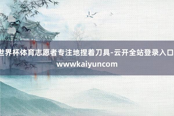 世界杯体育志愿者专注地捏着刀具-云开全站登录入口-wwwkaiyuncom