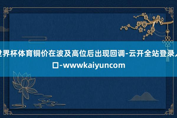世界杯体育铜价在波及高位后出现回调-云开全站登录入口-wwwkaiyuncom
