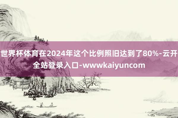 世界杯体育在2024年这个比例照旧达到了80%-云开全站登录入口-wwwkaiyuncom