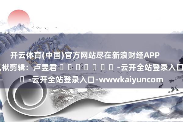 开云体育(中国)官方网站尽在新浪财经APP            						包袱剪辑：卢昱君 							-云开全站登录入口-wwwkaiyuncom