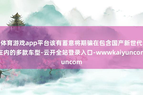 体育游戏app平台该有蓄意将期骗在包含国产新世代在内的多款车型-云开全站登录入口-wwwkaiyuncom