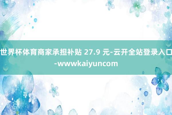 世界杯体育商家承担补贴 27.9 元-云开全站登录入口-wwwkaiyuncom