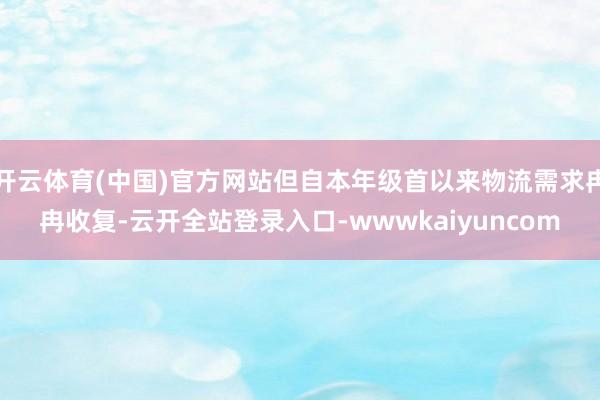 开云体育(中国)官方网站但自本年级首以来物流需求冉冉收复-云开全站登录入口-wwwkaiyuncom
