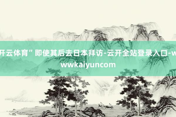 开云体育”即使其后去日本拜访-云开全站登录入口-wwwkaiyuncom