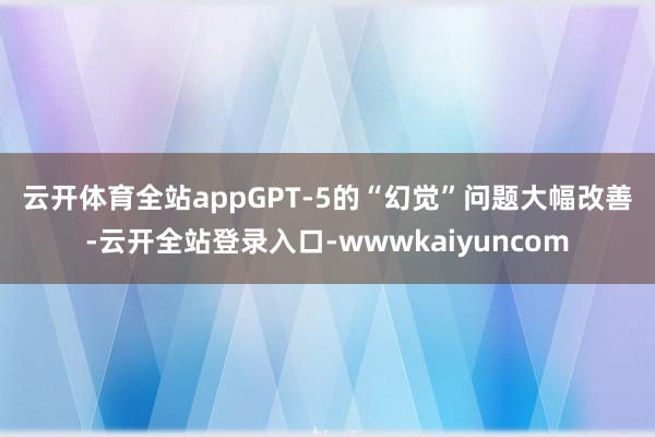 云开体育全站app　　GPT-5的“幻觉”问题大幅改善-云开全站登录入口-wwwkaiyuncom
