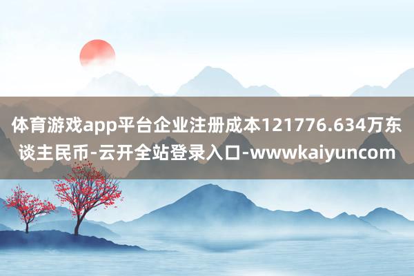 体育游戏app平台企业注册成本121776.634万东谈主民币-云开全站登录入口-wwwkaiyuncom