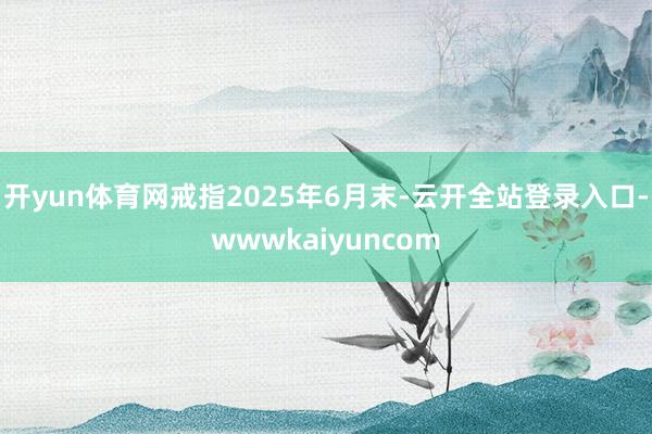 开yun体育网戒指2025年6月末-云开全站登录入口-wwwkaiyuncom