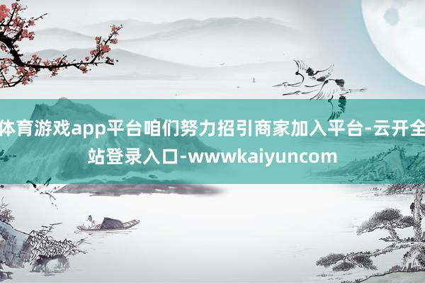体育游戏app平台咱们努力招引商家加入平台-云开全站登录入口-wwwkaiyuncom
