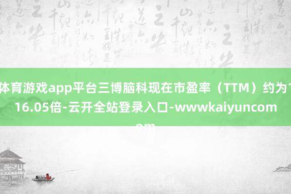 体育游戏app平台三博脑科现在市盈率（TTM）约为116.05倍-云开全站登录入口-wwwkaiyuncom