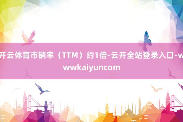 开云体育市销率（TTM）约1倍-云开全站登录入口-wwwkaiyuncom