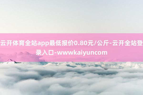云开体育全站app最低报价0.80元/公斤-云开全站登录入口-wwwkaiyuncom