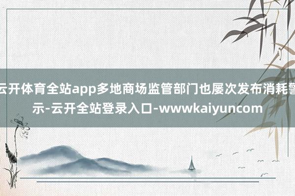 云开体育全站app多地商场监管部门也屡次发布消耗警示-云开全站登录入口-wwwkaiyuncom