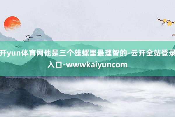 开yun体育网他是三个雄螺里最理智的-云开全站登录入口-wwwkaiyuncom
