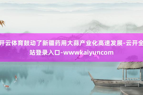 开云体育鼓动了新疆药用大蒜产业化高速发展-云开全站登录入口-wwwkaiyuncom