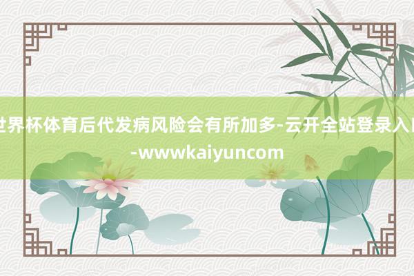 世界杯体育后代发病风险会有所加多-云开全站登录入口-wwwkaiyuncom