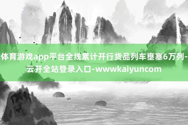 体育游戏app平台全线累计开行货品列车壅塞6万列-云开全站登录入口-wwwkaiyuncom