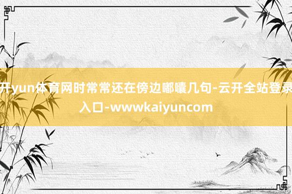 开yun体育网时常常还在傍边嘟囔几句-云开全站登录入口-wwwkaiyuncom