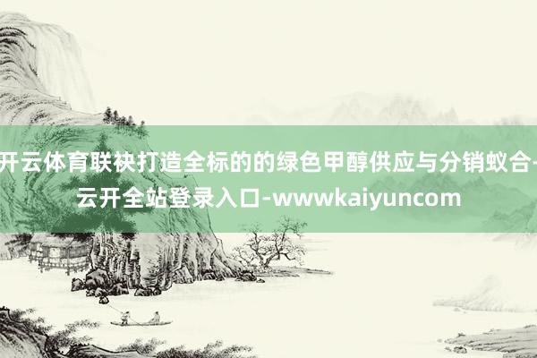 开云体育联袂打造全标的的绿色甲醇供应与分销蚁合-云开全站登录入口-wwwkaiyuncom