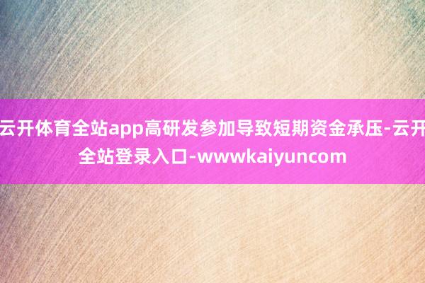 云开体育全站app高研发参加导致短期资金承压-云开全站登录入口-wwwkaiyuncom