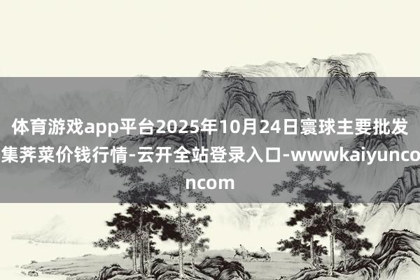 体育游戏app平台2025年10月24日寰球主要批发市集荠菜价钱行情-云开全站登录入口-wwwkaiyuncom