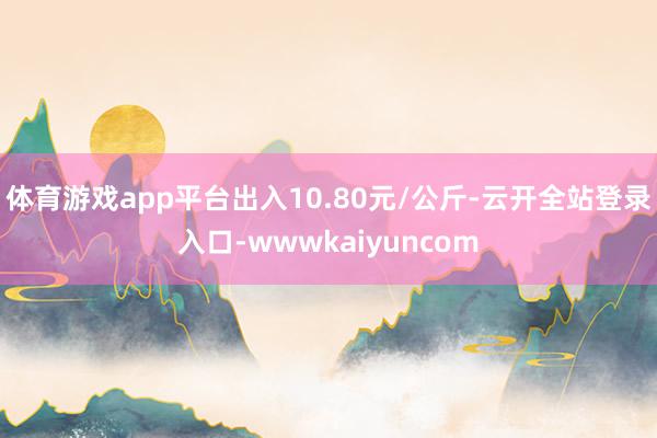 体育游戏app平台出入10.80元/公斤-云开全站登录入口-wwwkaiyuncom