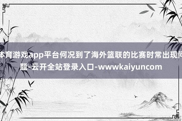 体育游戏app平台何况到了海外篮联的比赛时常出现问题-云开全站登录入口-wwwkaiyuncom