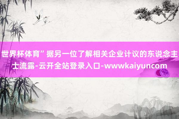 世界杯体育”　　据另一位了解相关企业计议的东说念主士流露-云开全站登录入口-wwwkaiyuncom