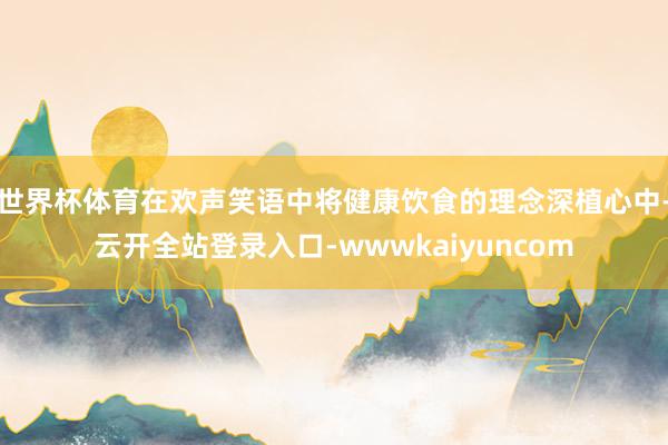 世界杯体育在欢声笑语中将健康饮食的理念深植心中-云开全站登录入口-wwwkaiyuncom