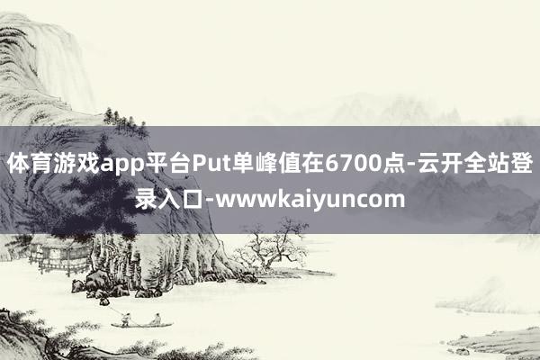 体育游戏app平台Put单峰值在6700点-云开全站登录入口-wwwkaiyuncom