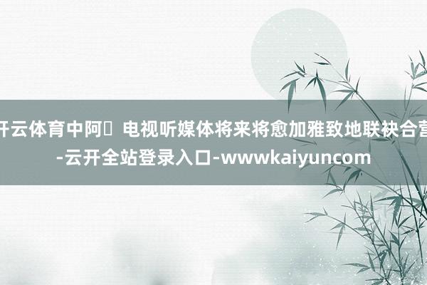 开云体育中阿⼴电视听媒体将来将愈加雅致地联袂合营-云开全站登录入口-wwwkaiyuncom