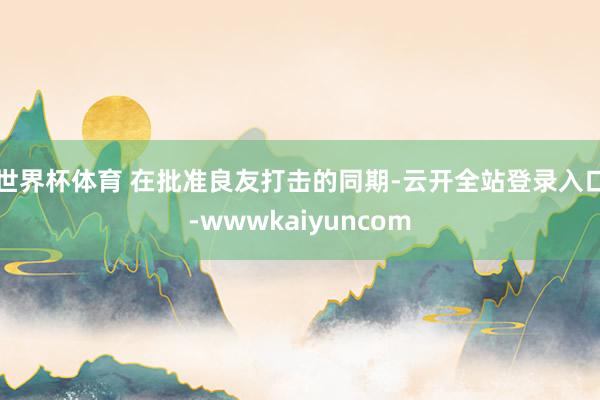 世界杯体育 在批准良友打击的同期-云开全站登录入口-wwwkaiyuncom