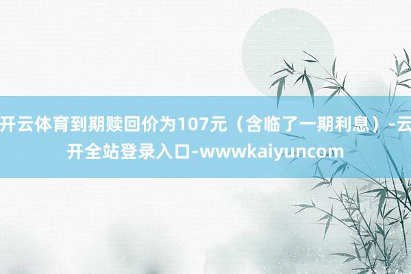 开云体育到期赎回价为107元（含临了一期利息）-云开全站登录入口-wwwkaiyuncom