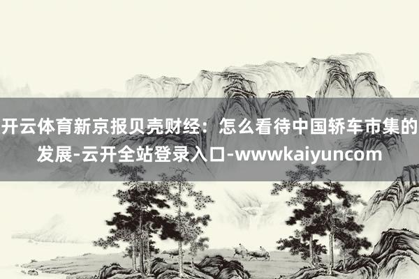 开云体育　　新京报贝壳财经：怎么看待中国轿车市集的发展-云开全站登录入口-wwwkaiyuncom