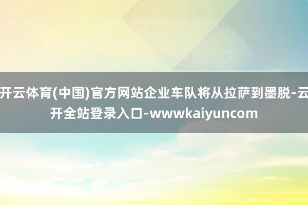 开云体育(中国)官方网站企业车队将从拉萨到墨脱-云开全站登录入口-wwwkaiyuncom