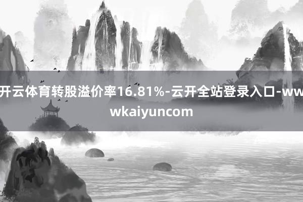 开云体育转股溢价率16.81%-云开全站登录入口-wwwkaiyuncom