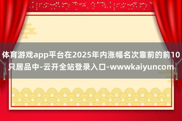 体育游戏app平台在2025年内涨幅名次靠前的前10只居品中-云开全站登录入口-wwwkaiyuncom
