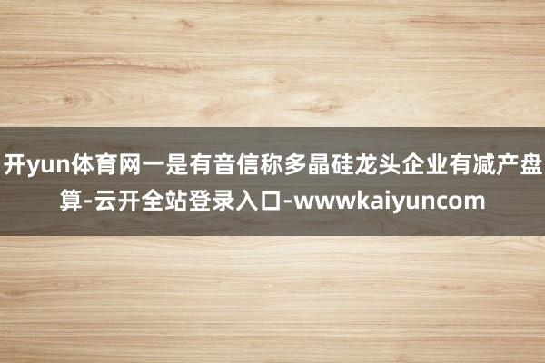 开yun体育网　　一是有音信称多晶硅龙头企业有减产盘算-云开全站登录入口-wwwkaiyuncom