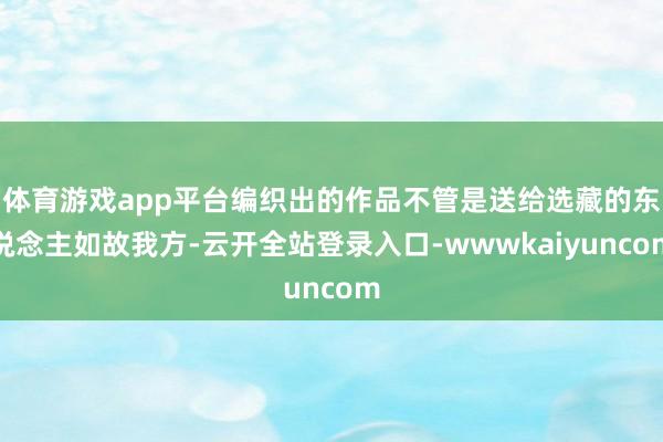 体育游戏app平台编织出的作品不管是送给选藏的东说念主如故我方-云开全站登录入口-wwwkaiyuncom