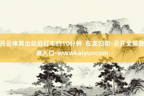 开云体育出站后打车约10分钟  在龙归街-云开全站登录入口-wwwkaiyuncom