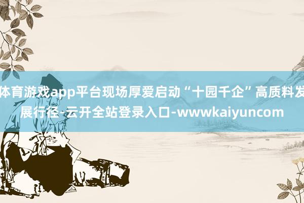 体育游戏app平台现场厚爱启动“十园千企”高质料发展行径-云开全站登录入口-wwwkaiyuncom